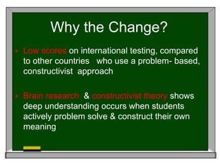 Why the Change?
 Low scores on international testing, compared
to other countries who use a problem- based,
constructivist approach
 Brain research & constructivist theory shows
deep understanding occurs when students
actively problem solve & construct their own
meaning
 