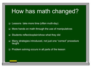 How has math changed?
 Lessons take more time (often multi-day)
 More hands on math through the use of manipulatives
 Students reflect/explain/show what they did
 Many strategies introduced, not just one “correct” procedure
taught
 Problem solving occurs in all parts of the lesson
 