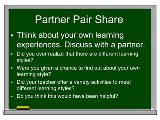 Partner Pair Share
 Think about your own learning
experiences. Discuss with a partner.
 Did you ever realize that there are different learning
styles?
 Were you given a chance to find out about your own
learning style?
 Did your teacher offer a variety activities to meet
different learning styles?
 Do you think this would have been helpful?
 