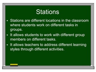 Stations
 Stations are different locations in the classroom
where students work on different tasks in
groups.
 It allows students to work with different group
members on different tasks.
 It allows teachers to address different learning
styles through different activities.
 
