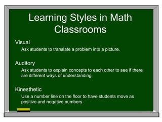 Learning Styles in Math
Classrooms
Visual
Ask students to translate a problem into a picture.
Auditory
Ask students to explain concepts to each other to see if there
are different ways of understanding
Kinesthetic
Use a number line on the floor to have students move as
positive and negative numbers
 