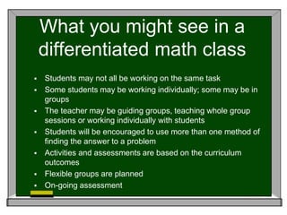 What you might see in a
differentiated math class
 Students may not all be working on the same task
 Some students may be working individually; some may be in
groups
 The teacher may be guiding groups, teaching whole group
sessions or working individually with students
 Students will be encouraged to use more than one method of
finding the answer to a problem
 Activities and assessments are based on the curriculum
outcomes
 Flexible groups are planned
 On-going assessment
 