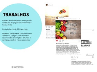 TRABALHOS
Gestão, monitoramento e criação de
conteúdo da página da nutricionista
Carina Melo.
Período: junho de 2015 até hoje.
Objetivo: pesquisa de conteúdo para
alimentar a página com materiais
relacionados à nutrição e difundir o
serviço para atrair novos pacientes.
@carinamelo
 