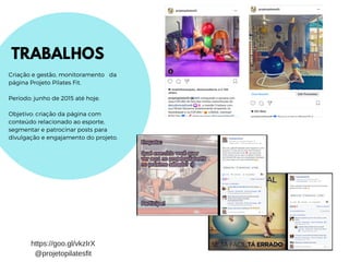 TRABALHOS
Criação e gestão, monitoramento da
página Projeto Pilates Fit.
Período: junho de 2015 até hoje.
Objetivo: criação da página com
conteúdo relacionado ao esporte,
segmentar e patrocinar posts para
divulgação e engajamento do projeto.
https://goo.gl/vkzIrX
@projetopilatesfit
 