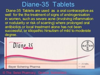 Diane-35 Tablets 
Diane-35 Tablets are used as a oral contraceptive as 
well for the the treatment of signs of androgenisation 
in women, such as severe acne (involving inflammation 
or nodularity or risk of scarring) where prolonged oral 
antibiotics or local treatment alone has not been 
successful, or idiopathic hirsutism of mild to moderate 
degree. 
© The Swiss Pharmacy, Geneva Switzerland 
 