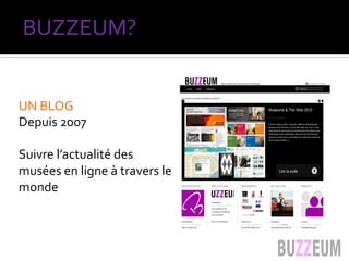 UN	
  BLOG	
  	
  
Depuis	
  2007	
  
	
  
Suivre	
  l’actualité	
  des	
  
musées	
  en	
  ligne	
  à	
  travers	
  le	
  
monde	
  
	
  
BUZZEUM?	
  
 