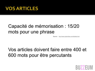 VOS ARTICLES
Capacité de mémorisation : 15/20
mots pour une phrase
Vos articles doivent faire entre 400 et
600 mots pour être percutants
Luc Legay luc@ru3.com
Capacité de mémorisation
15 à 20 mots pour une phrase
correspond à l’empan mnésique, soit notre capacité
moyenne de rétention immédiate des informations
Source : http://www.cybertribes.com/lisibilite.html
 
