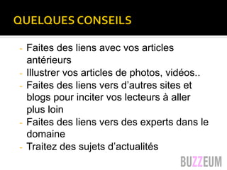 Quelques conseils…
-  Faites des liens avec vos articles
antérieurs
-  Illustrer vos articles de photos, vidéos..
-  Faites des liens vers d’autres sites et
blogs pour inciter vos lecteurs à aller
plus loin
-  Faites des liens vers des experts dans le
domaine
-  Traitez des sujets d’actualités
 