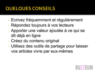 Quelques conseils…
-  Ecrivez fréquemment et régulièrement
-  Répondez toujours à vos lecteurs
-  Apporter une valeur ajoutée à ce qui se
dit déjà en ligne
-  Créez du contenu original
-  Utilisez des outils de partage pour laisser
vos articles vivre par eux-mêmes
 