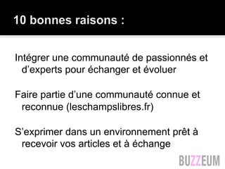 Intégrer une communauté de passionnés et
d’experts pour échanger et évoluer
Faire partie d’une communauté connue et
reconnue (leschampslibres.fr)
S’exprimer dans un environnement prêt à
recevoir vos articles et à échange
 