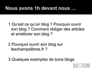 1 Qu’est ce qu’un blog ? Pourquoi ouvrir
son blog ? Comment rédiger des articles
et améliorer son blog ?
2 Pourquoi ouvrir son blog sur
leschampslibres.fr ?
3 Quelques exemples de bons blogs
 