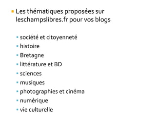 ¡ Les	
  thématiques	
  proposées	
  sur	
  
leschampslibres.fr	
  pour	
  vos	
  blogs	
  
§ société	
  et	
  citoyenneté	
  
§ histoire	
  
§ Bretagne	
  
§ littérature	
  et	
  BD	
  
§ sciences	
  
§ musiques	
  
§ photographies	
  et	
  cinéma	
  
§ numérique	
  
§ vie	
  culturelle
 
