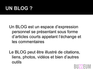 Un BLOG est un espace d’expression
personnel se présentant sous forme
d’articles courts appelant l’échange et
les commentaires
Le BLOG peut être illustré de citations,
liens, photos, vidéos et bien d’autres
outils
 