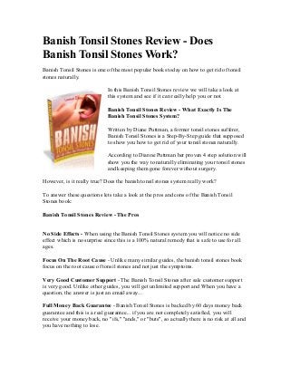 Banish Tonsil Stones Review - Does
Banish Tonsil Stones Work?
Banish Tonsil Stones is one of the most popular books today on how to get rid of tonsil
stones naturally.

                             In this Banish Tonsil Stones review we will take a look at
                             this system and see if it can really help you or not.

                             Banish Tonsil Stones Review - What Exactly Is The
                             Banish Tonsil Stones System?

                             Written by Diane Puttman, a former tonsil stones sufferer,
                             Banish Tonsil Stones is a Step-By-Step guide that supposed
                             to show you how to get rid of your tonsil stones naturally.

                             According to Dianne Puttman her proven 4 step solution will
                             show you the way to naturally eliminating your tonsil stones
                             and keeping them gone forever without surgery.

However, is it really true? Does the banish tonsil stones system really work?

To answer these questions lets take a look at the pros and cons of the Banish Tonsil
Stones book:

Banish Tonsil Stones Review - The Pros


No Side Effects - When using the Banish Tonsil Stones system you will notice no side
effect which is no surprise since this is a 100% natural remedy that is safe to use for all
ages.

Focus On The Root Cause - Unlike many similar guides, the banish tonsil stones book
focus on the root cause of tonsil stones and not just the symptoms.

Very Good Customer Support - The Banish Tonsil Stones after sale customer support
is very good. Unlike other guides, you will get unlimited support and When you have a
question, the answer is just an email away...

Full Money Back Guarantee - Banish Tonsil Stones is backed by 60 days money back
guarantee and this is a real guarantee... if you are not completely satisfied, you will
receive your money back, no "ifs," "ands," or "buts", so actually there is no risk at all and
you have nothing to lose.
 