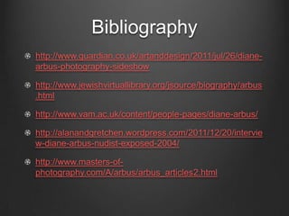 Bibliography
http://www.guardian.co.uk/artanddesign/2011/jul/26/diane-
arbus-photography-sideshow

http://www.jewishvirtuallibrary.org/jsource/biography/arbus
.html

http://www.vam.ac.uk/content/people-pages/diane-arbus/

http://alanandgretchen.wordpress.com/2011/12/20/intervie
w-diane-arbus-nudist-exposed-2004/

http://www.masters-of-
photography.com/A/arbus/arbus_articles2.html
 