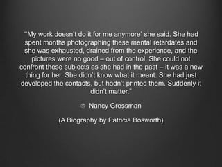 “„My work doesn‟t do it for me anymore‟ she said. She had
 spent months photographing these mental retardates and
 she was exhausted, drained from the experience, and the
    pictures were no good – out of control. She could not
confront these subjects as she had in the past – it was a new
  thing for her. She didn‟t know what it meant. She had just
developed the contacts, but hadn‟t printed them. Suddenly it
                         didn‟t matter.”

                       Nancy Grossman

             (A Biography by Patricia Bosworth)
 
