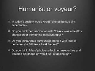 Humanist or voyeur?
In today‟s society would Arbus‟ photos be socially
acceptable?

Do you think her fascination with „freaks‟ was a healthy
obsession or something darker/deeper?

Do you think Arbus surrounded herself with „freaks‟
because she felt like a freak herself?

Do you think Arbus‟ photos reflect her insecurities and
troubled childhood or was it just a fascination?
 