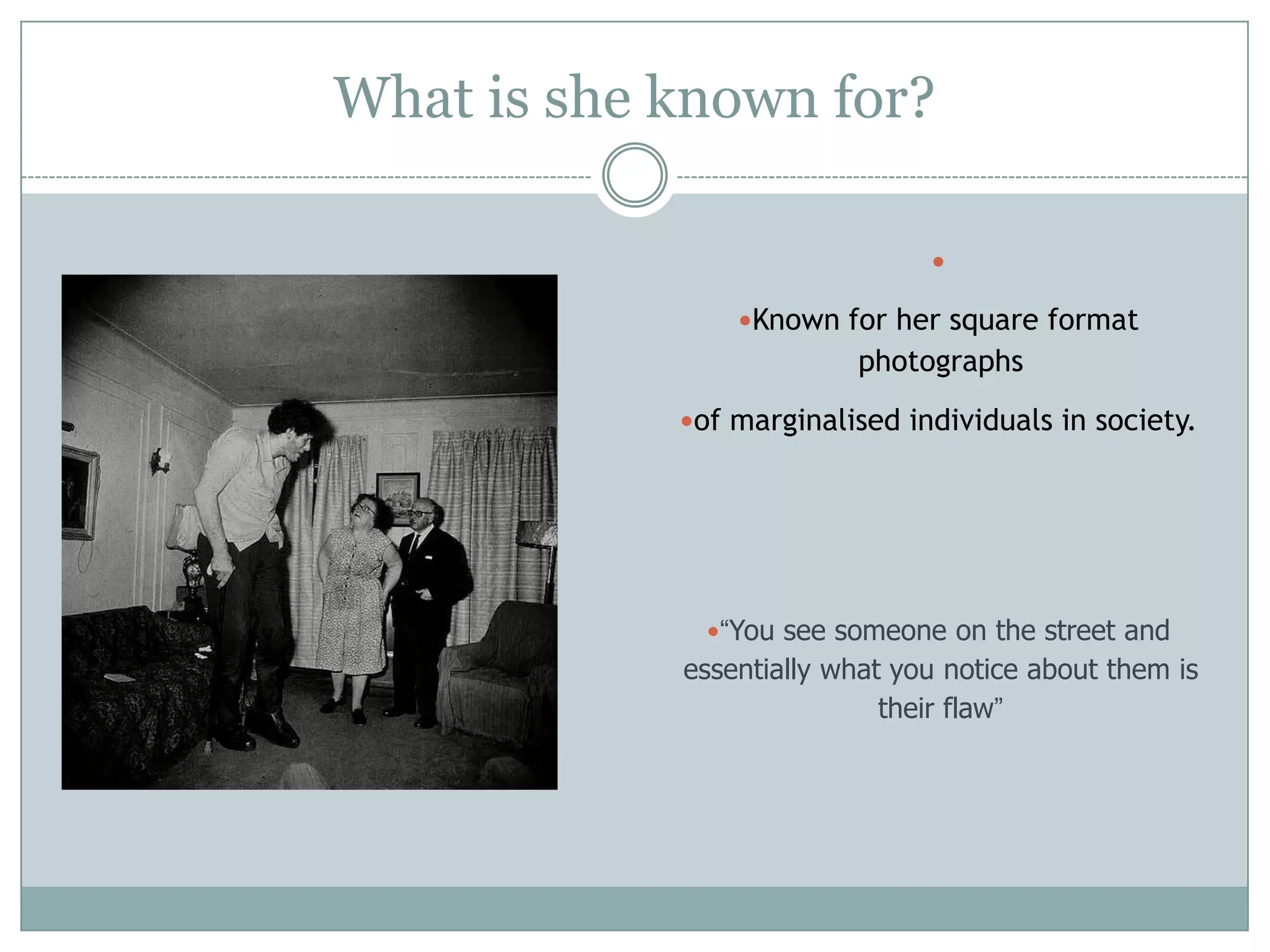 What is she known for?

Known for her square format
photographs
of marginalised individuals in society.
“You see someone on the street and
essentially what you notice about them is
their flaw”
 