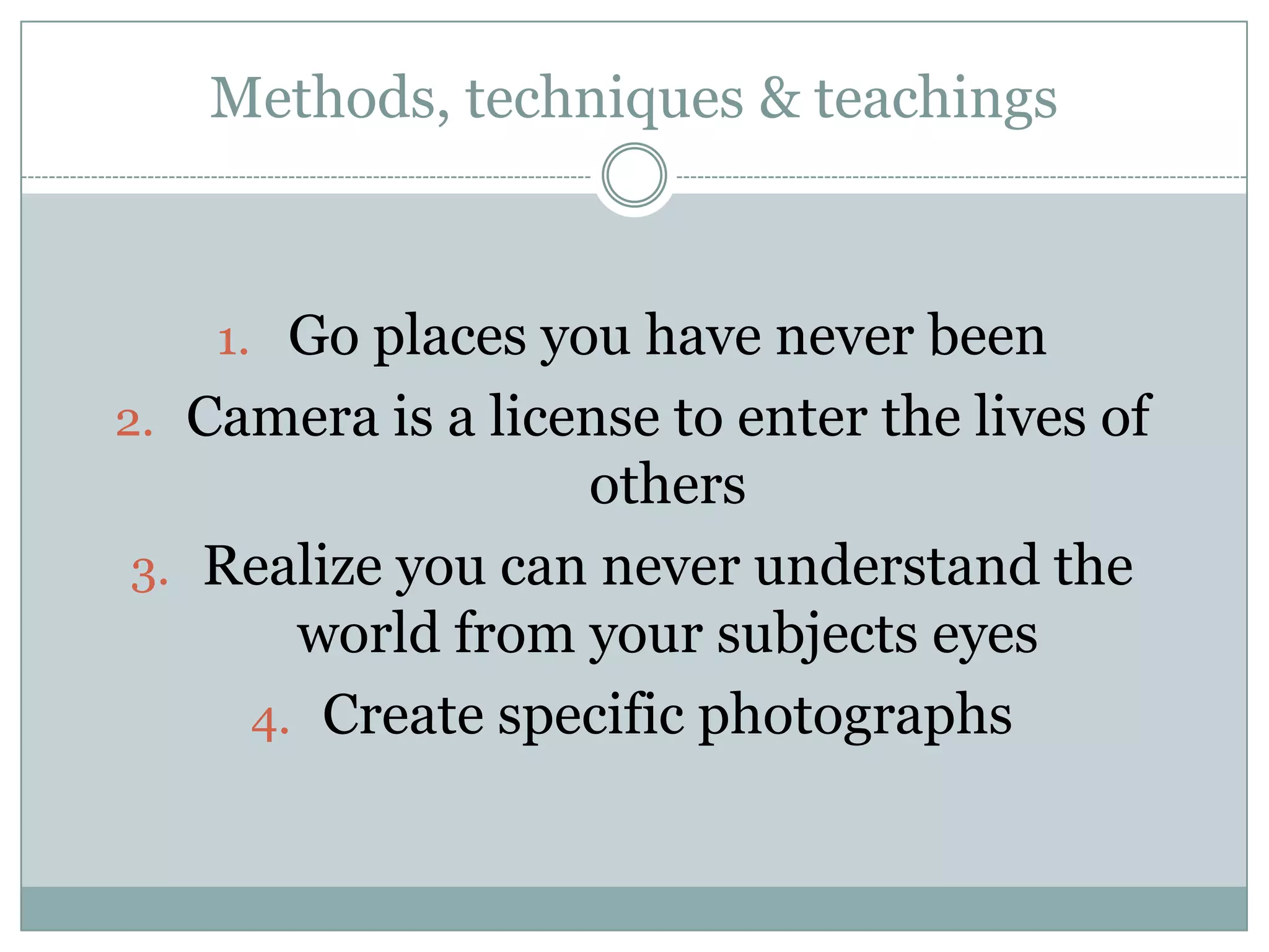 Methods, techniques & teachings
1. Go places you have never been
2. Camera is a license to enter the lives of
others
3. Realize you can never understand the
world from your subjects eyes
4. Create specific photographs
 