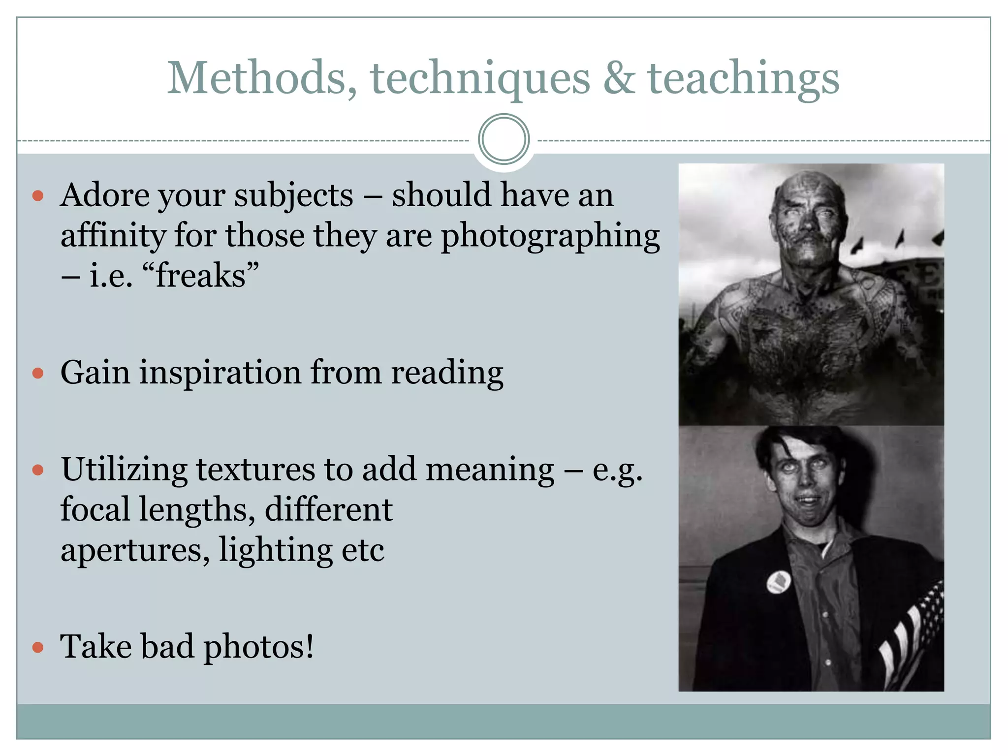 Methods, techniques & teachings
 Adore your subjects – should have an
affinity for those they are photographing
– i.e. “freaks”
 Gain inspiration from reading
 Utilizing textures to add meaning – e.g.
focal lengths, different
apertures, lighting etc
 Take bad photos!
 