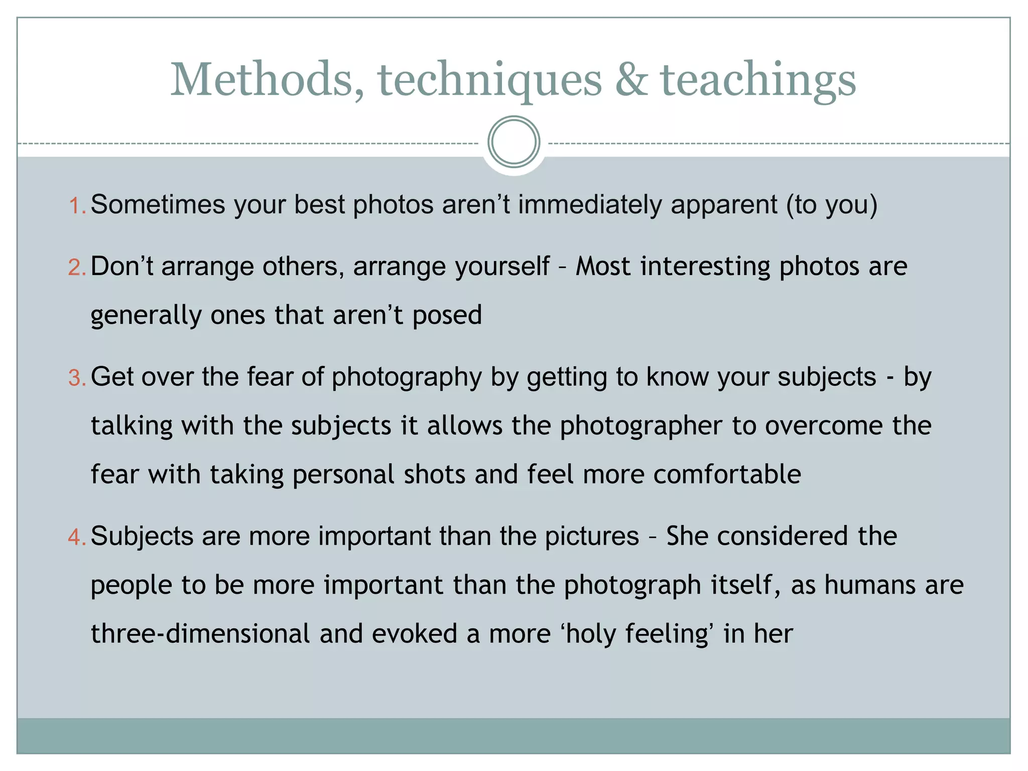 Methods, techniques & teachings
1.Sometimes your best photos aren‟t immediately apparent (to you)
2.Don‟t arrange others, arrange yourself – Most interesting photos are
generally ones that aren‟t posed
3.Get over the fear of photography by getting to know your subjects - by
talking with the subjects it allows the photographer to overcome the
fear with taking personal shots and feel more comfortable
4.Subjects are more important than the pictures – She considered the
people to be more important than the photograph itself, as humans are
three-dimensional and evoked a more „holy feeling‟ in her
 