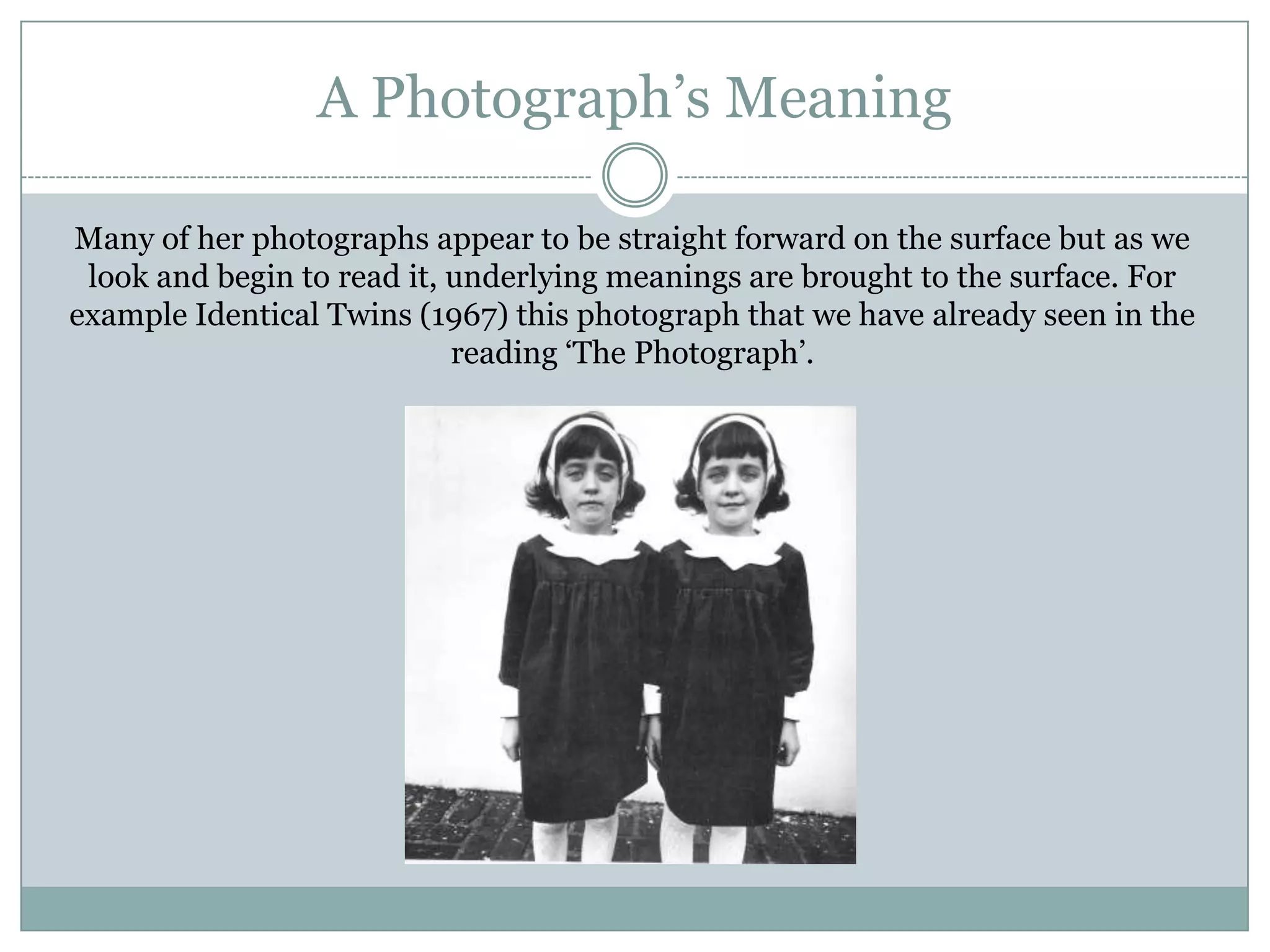 A Photograph‟s Meaning
Many of her photographs appear to be straight forward on the surface but as we
look and begin to read it, underlying meanings are brought to the surface. For
example Identical Twins (1967) this photograph that we have already seen in the
reading „The Photograph‟.
 