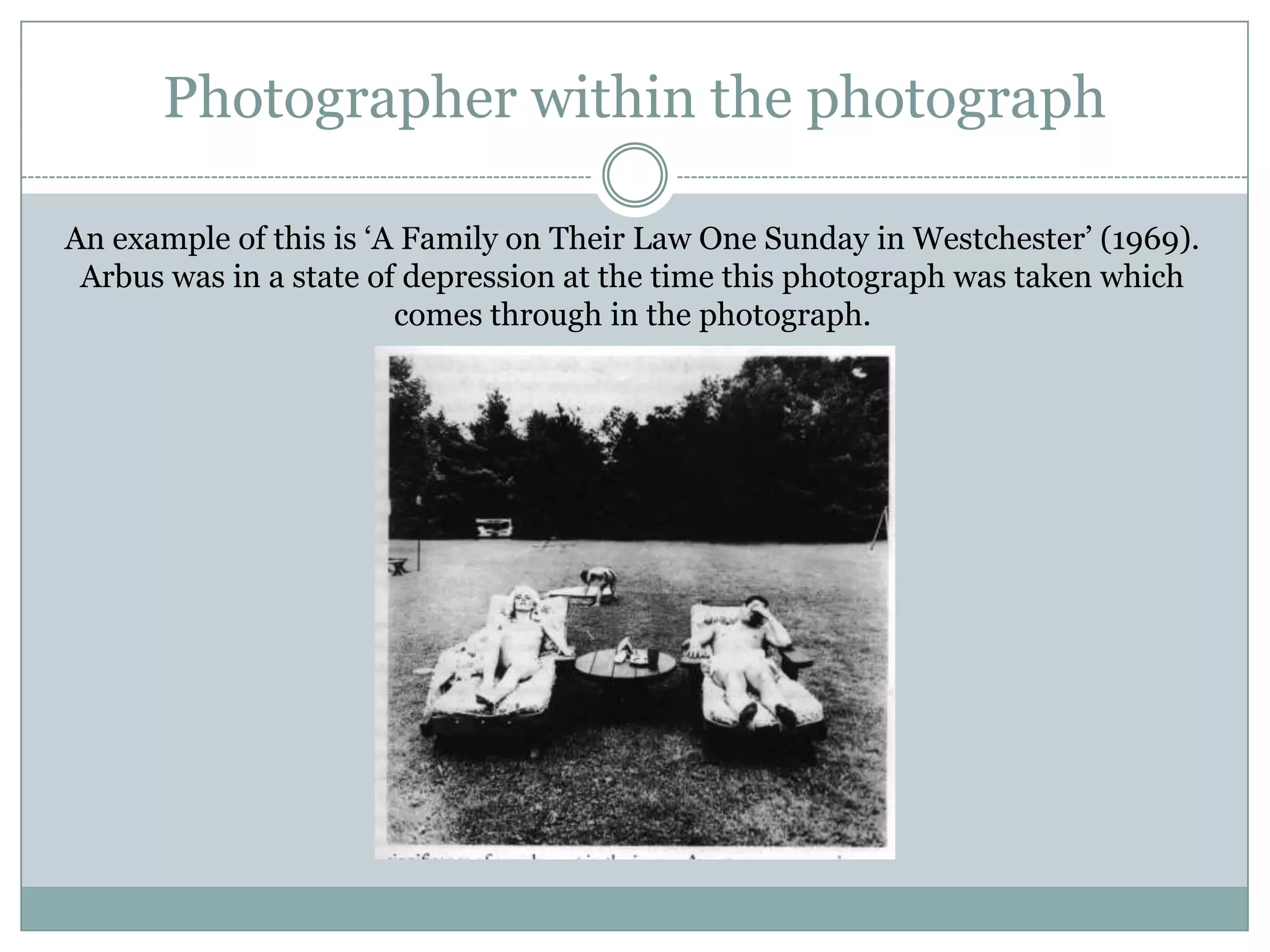 Photographer within the photograph
An example of this is „A Family on Their Law One Sunday in Westchester‟ (1969).
Arbus was in a state of depression at the time this photograph was taken which
comes through in the photograph.
 
