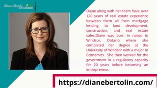 Diane along with her team have over
120 years of real estate experience
between them all from mortgage
lending, to land development,
construction, and real estate
sales.Diane was born in raised in
Windsor, Ontario where she
completed her degree at the
University of Windsor with a major in
Economics.  She then worked for the
government in a regulatory capacity
for 20 years before becoming an
entrepreneur.
https://dianebertolin.com/
 
