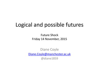 Logical and possible futures 
Future Shock 
Friday 14 November, 2015 
Diane Coyle 
Diane.Coyle@manchester.ac.uk 
@diane1859 
 