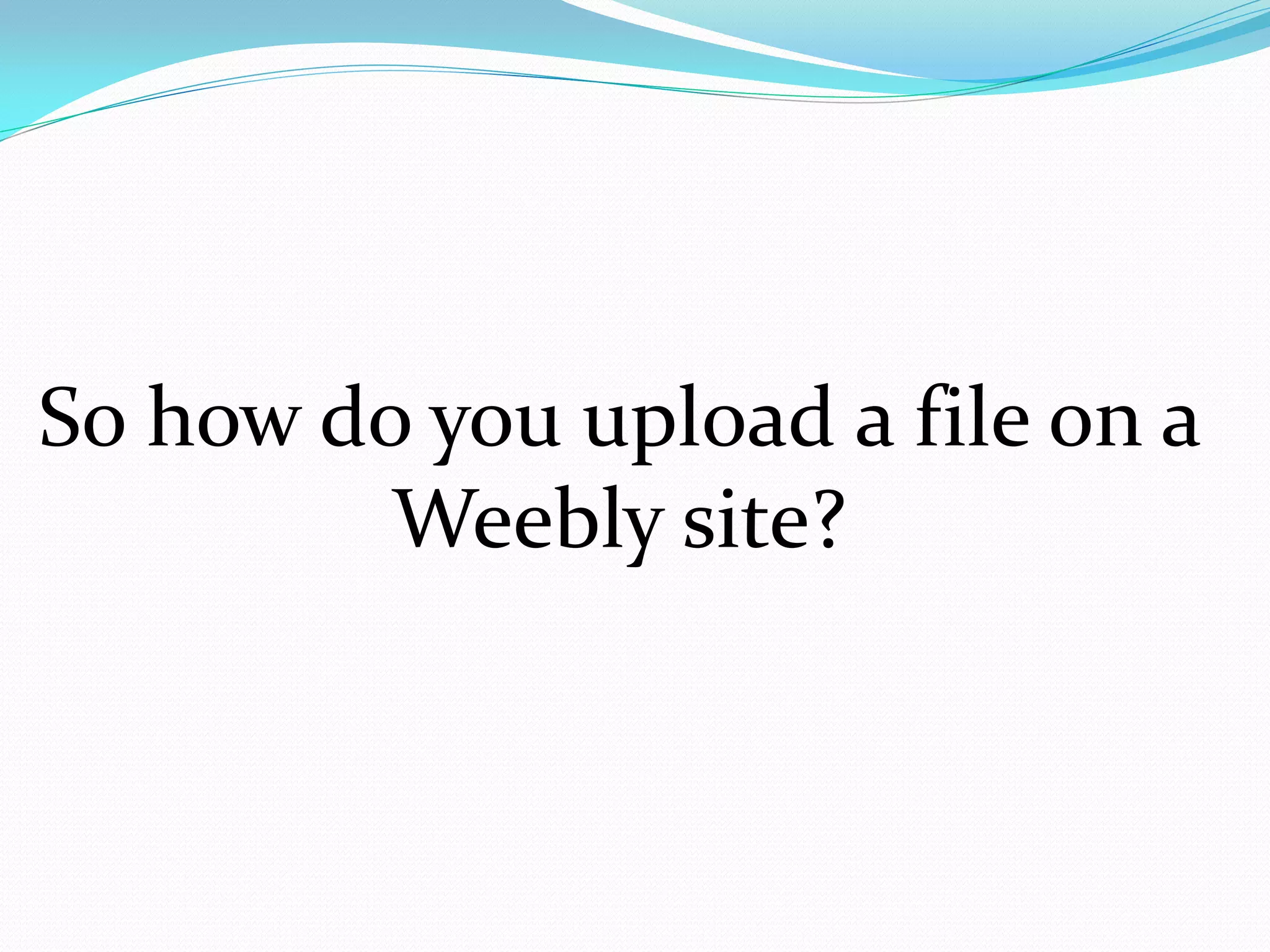 So how do you upload a file on a
         Weebly site?
 