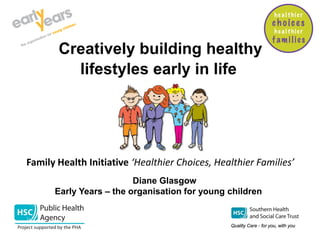 Creatively building healthy
lifestyles early in life
Families’
Diane Glasgow
Early Years – the organisation for young children
Family Health Initiative ‘Healthier Choices, Healthier Families’
 
