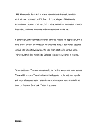 1974. However in South Africa where television was banned, the white

homicide rate decreased by 7%, from 2.7 homicide per 100,000 white

population in 1943 to 2.5 per 100,000 in 1974. Therefore, multimedia violence

does affect children’s behaviors and cause violence in real life.




In conclusion, although media violence can be a release for aggression, but it

more or less creates an impact on the children’s mind. If that impact become

serious after when they grow up, the kids might start some serious crime.

Therefore, I think that multimedia violence does cause violence in real life.




Target audience= Teenagers who usually play online games and video games.

Where will it pop up= The advertisement will pop up on the side and top of a

web page, of popular social net works, where teenagers spend most of their

times on. Such as Facebook, Twitter, Renren etc.




Sources
 