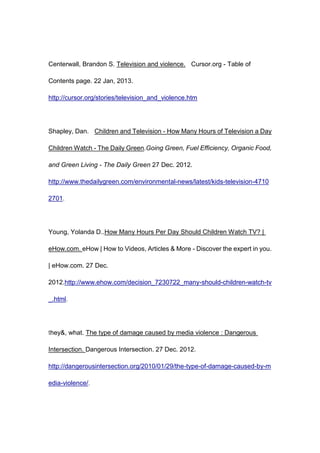 Centerwall, Brandon S. Television and violence. Cursor.org - Table of

Contents page. 22 Jan, 2013.

http://cursor.org/stories/television_and_violence.htm




Shapley, Dan. Children and Television - How Many Hours of Television a Day

Children Watch - The Daily Green.Going Green, Fuel Efficiency, Organic Food,

and Green Living - The Daily Green 27 Dec. 2012.

http://www.thedailygreen.com/environmental-news/latest/kids-television-4710

2701.




Young, Yolanda D..How Many Hours Per Day Should Children Watch TV? |

eHow.com. eHow | How to Videos, Articles & More - Discover the expert in you.

| eHow.com. 27 Dec.

2012.http://www.ehow.com/decision_7230722_many-should-children-watch-tv

_.html.




they&, what. The type of damage caused by media violence : Dangerous

Intersection. Dangerous Intersection. 27 Dec. 2012.

http://dangerousintersection.org/2010/01/29/the-type-of-damage-caused-by-m

edia-violence/.
 