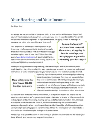 Your Hearing and Your Income
By: Diane Kean



As we age, we are susceptible to losing our ability to hear and our ability to see. Do you find
yourself holding documents away from and toward your eyes in order to read the ‘fine print’?
Do you find yourself asking others to repeat themselves, struggling to hear in meetings, or
worrying you might miss something your boss says?
                                                                     Do you find yourself
You may want to address your hearing as well as get                asking others to repeat
those new eyeglasses or contacts. A national survey by
                                                                  themselves, struggling to
the Better Hearing Institute finds that those who struggle
with hearing loss tend to earn $30,000 less than their              hear in meetings, and
peers (www.betterhearing.org). It is estimated that the           worrying you might miss
reduction in personal income due to hearing loss may be          something your boss says?
as high as $176 billion annually in the U.S.

When you struggle to hear during meetings, the likelihood you miss or misinterpret points
made by others rises. Your productivity level may decrease as you try to ensure you understand
instructions or tasks. Relationships with your coworkers and your customers can be strained,
                                   especially if you have not publicly acknowledged your hearing
                                   loss and associated challenges. They may not appreciate how
 Those with hearing loss           they need to communicate differently with you to ensure you
   tend to earn $30,000            understand what they are saying or asking of you. Their
                                   perception of you is influenced by your ability to communicate
   less than their peers.
                                   with them, which includes your ability to understand and to
                                   fully participate in meetings, discussions or client interactions.

As we work later in life and delay our retirement, it is important that we are able to use the
experience and wisdom we’ve gained over the years. We need to be able to fully communicate
with our peers and our leadership. Hearing is a key part of our communication skills. We need
to compete in the marketplace. To do so, we must utilize hearing aids just as we wear
eyeglasses. Personally, when I need to wear hearing aids, they will be a fashion statement just
as my multiple pairs of eyeglasses are for me now. I know the hearing aids will help me to be a
successful and valued employee, manager or business owner.

I encourage all of you to take care of your hearing as you care for your eyes and the rest of your
body. After all, your income may very well depend on it!
 