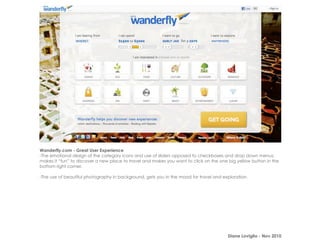 Wanderfly.com - Great User Experience
-The emotional design of the category icons and use of sliders opposed to checkboxes and drop down menus,
makes it “fun” to discover a new place to travel and makes you want to click on the one big yellow button in the
bottom right corner.

-The use of beautiful photography in background, gets you in the mood for travel and exploration.




                                                                                        Diane Loviglio - Nov 2010
 