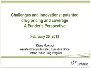 Challenges and innovations: patented
      drug pricing and coverage
       A Funder’s Perspective

            February 26, 2013

                 Diane McArthur
    Assistant Deputy Minister, Executive Officer
           Ontario Public Drug Program
 