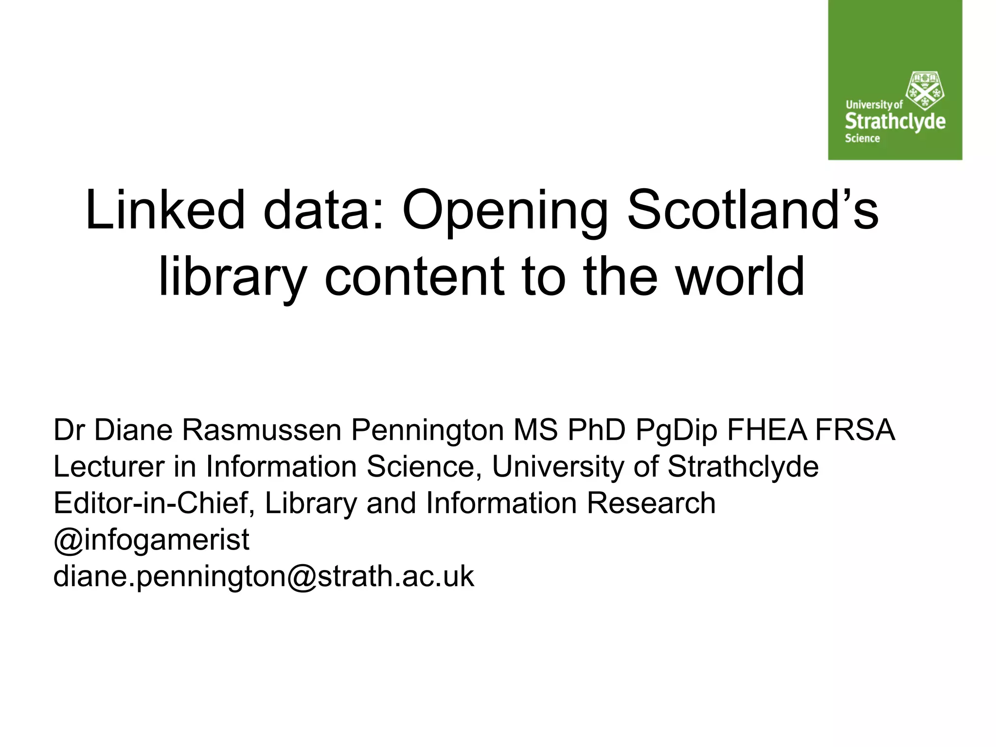 Linked data: Opening Scotland’s
library content to the world
Dr Diane Rasmussen Pennington MS PhD PgDip FHEA FRSA
Lecturer in Information Science, University of Strathclyde
Editor-in-Chief, Library and Information Research
@infogamerist
diane.pennington@strath.ac.uk
 