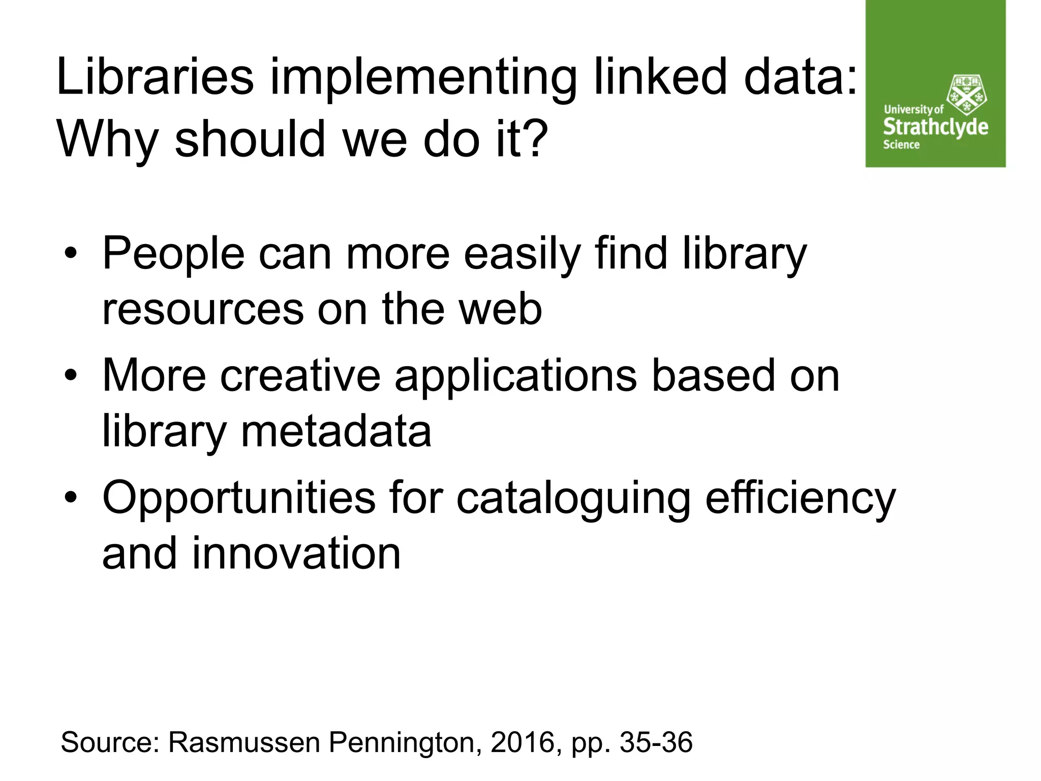 Libraries implementing linked data:
Why should we do it?
• People can more easily find library
resources on the web
• More creative applications based on
library metadata
• Opportunities for cataloguing efficiency
and innovation
Source: Rasmussen Pennington, 2016, pp. 35-36
 