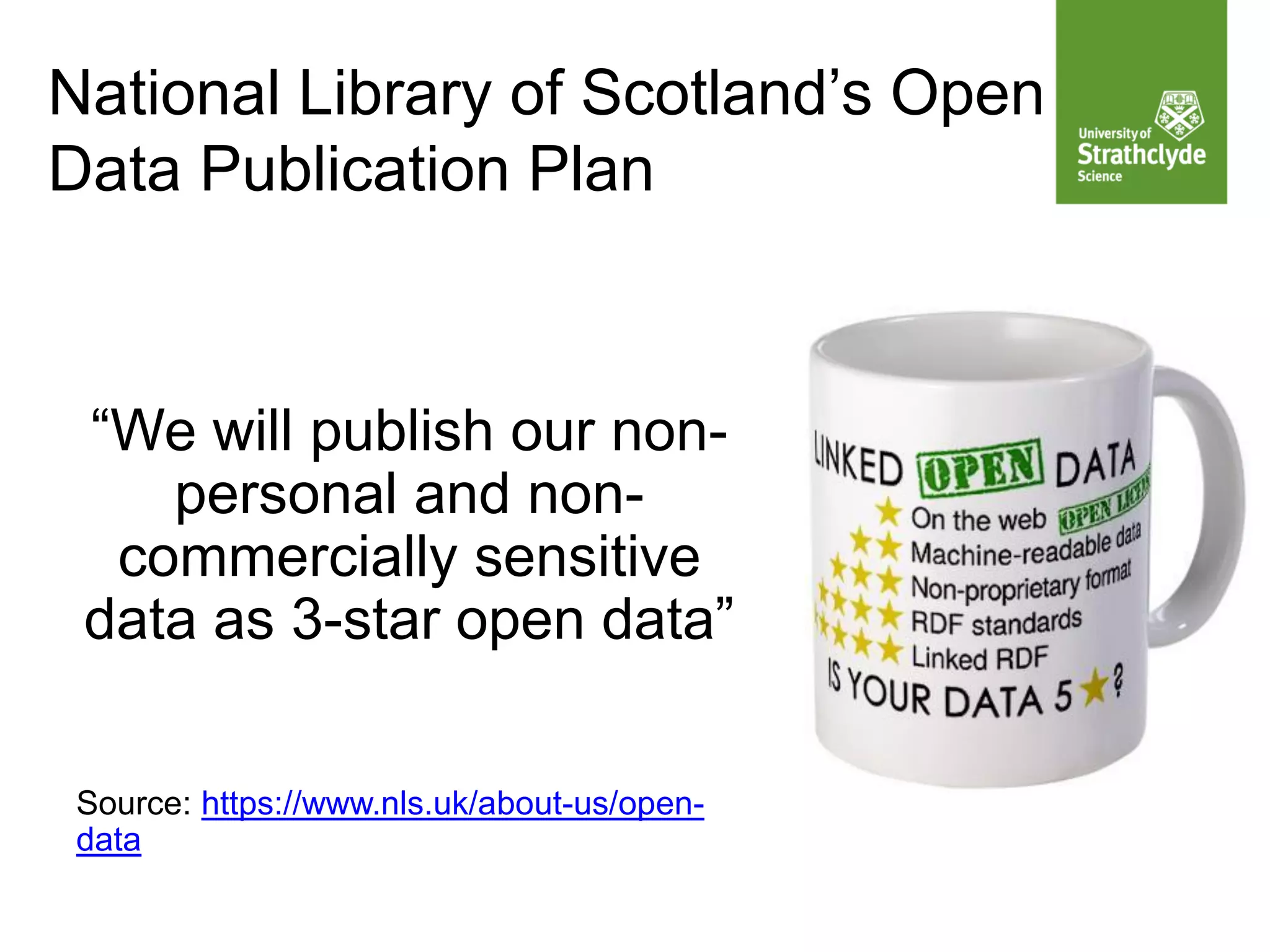 National Library of Scotland’s Open
Data Publication Plan
“We will publish our non-
personal and non-
commercially sensitive
data as 3-star open data”
Source: https://www.nls.uk/about-us/open-
data
 