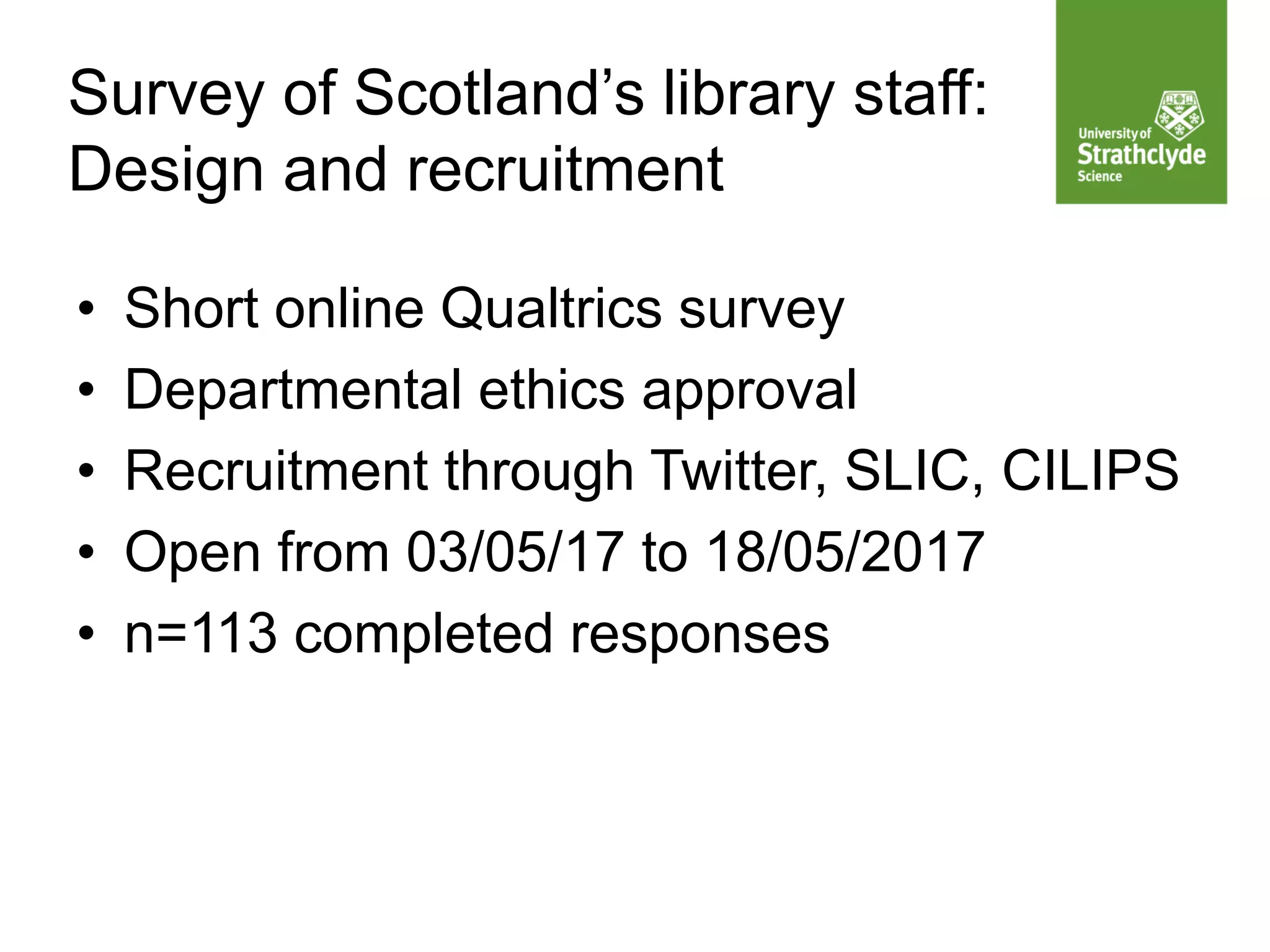 Survey of Scotland’s library staff:
Design and recruitment
• Short online Qualtrics survey
• Departmental ethics approval
• Recruitment through Twitter, SLIC, CILIPS
• Open from 03/05/17 to 18/05/2017
• n=113 completed responses
 