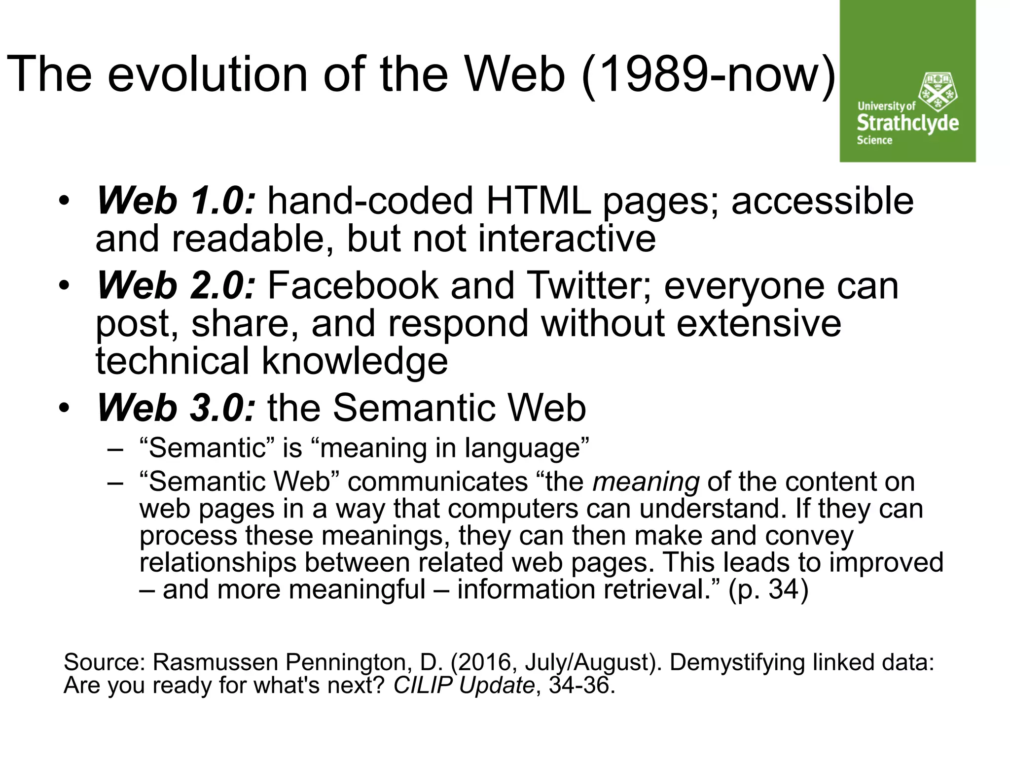 The evolution of the Web (1989-now)
• Web 1.0: hand-coded HTML pages; accessible
and readable, but not interactive
• Web 2.0: Facebook and Twitter; everyone can
post, share, and respond without extensive
technical knowledge
• Web 3.0: the Semantic Web
– “Semantic” is “meaning in language”
– “Semantic Web” communicates “the meaning of the content on
web pages in a way that computers can understand. If they can
process these meanings, they can then make and convey
relationships between related web pages. This leads to improved
– and more meaningful – information retrieval.” (p. 34)
Source: Rasmussen Pennington, D. (2016, July/August). Demystifying linked data:
Are you ready for what's next? CILIP Update, 34-36.
 