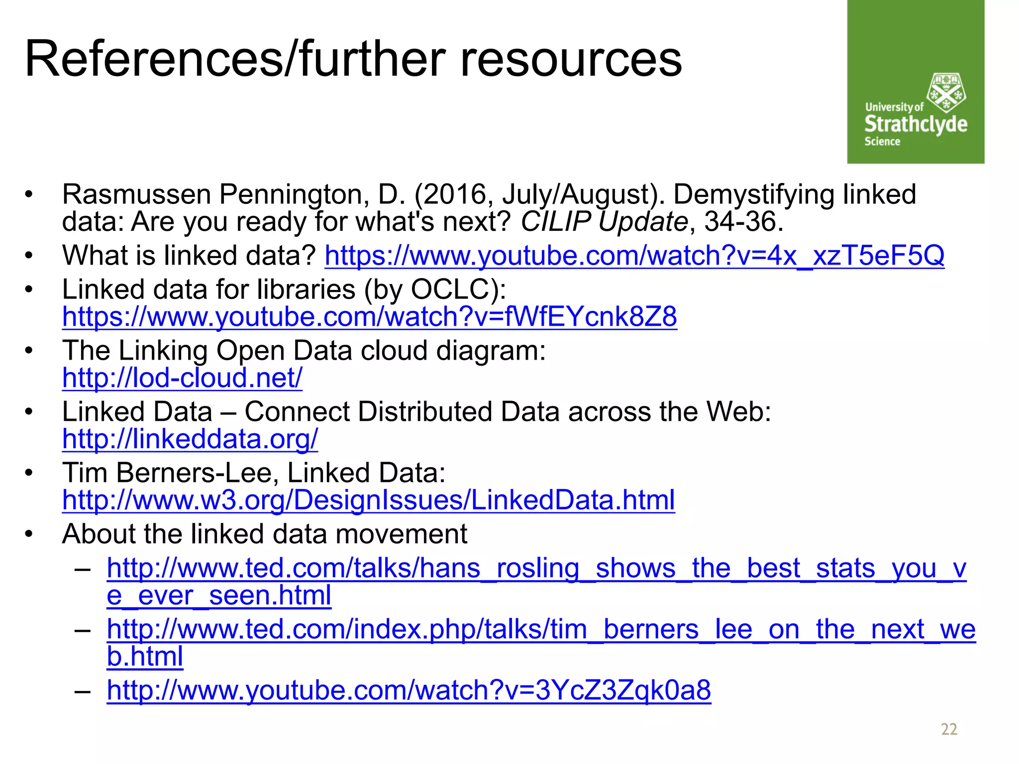 References/further resources
• Rasmussen Pennington, D. (2016, July/August). Demystifying linked
data: Are you ready for what's next? CILIP Update, 34-36.
• What is linked data? https://www.youtube.com/watch?v=4x_xzT5eF5Q
• Linked data for libraries (by OCLC):
https://www.youtube.com/watch?v=fWfEYcnk8Z8
• The Linking Open Data cloud diagram:
http://lod-cloud.net/
• Linked Data – Connect Distributed Data across the Web:
http://linkeddata.org/
• Tim Berners-Lee, Linked Data:
http://www.w3.org/DesignIssues/LinkedData.html
• About the linked data movement
– http://www.ted.com/talks/hans_rosling_shows_the_best_stats_you_v
e_ever_seen.html
– http://www.ted.com/index.php/talks/tim_berners_lee_on_the_next_we
b.html
– http://www.youtube.com/watch?v=3YcZ3Zqk0a8
22
 
