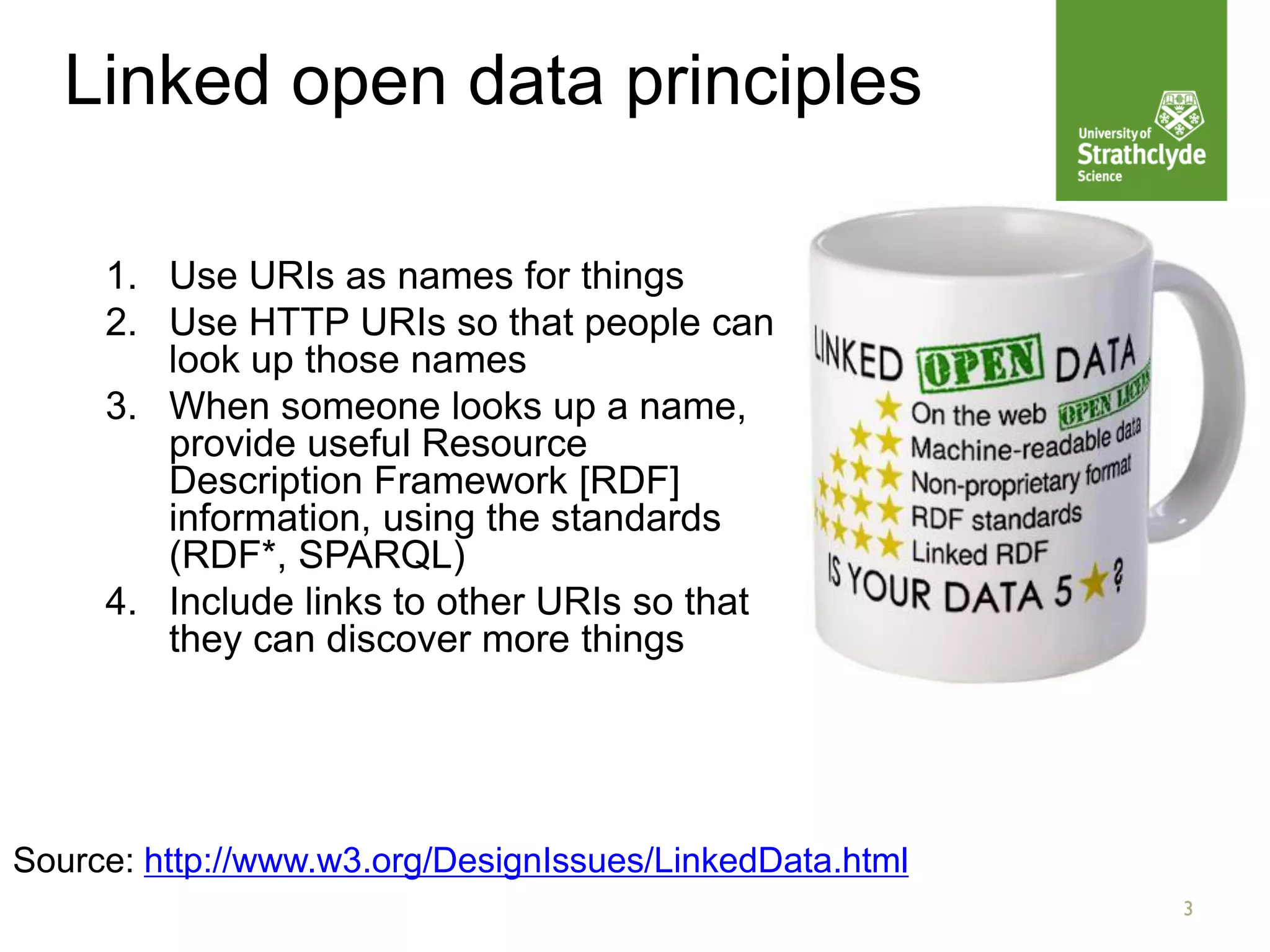 3
Linked open data principles
1. Use URIs as names for things
2. Use HTTP URIs so that people can
look up those names
3. When someone looks up a name,
provide useful Resource
Description Framework [RDF]
information, using the standards
(RDF*, SPARQL)
4. Include links to other URIs so that
they can discover more things
Source: http://www.w3.org/DesignIssues/LinkedData.html
 
