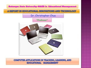 Batangas State University-MAED in  Educational Management A REPORT IN EDUCATIONAL INNOVATIONS AND TECHNOLOGY Dr. Christopher Chua *Professor* COMPUTER APPLICATIONS IN TEACHING, LEARNING, AND EDUCATIONAL    MANAGEMENT 