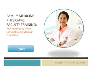 FAMILY	
  MEDICINE	
  
PHYSICIANS	
  
FACULTY	
  TRAINING:	
  
Prac7ce	
  Inquiry	
  Model	
  
for	
  Con7nuing	
  Medical	
  
Educa7on	
  	
  
	
  
Copyright The Permanente Medical Group, Inc. 2013!
Start	
  
 