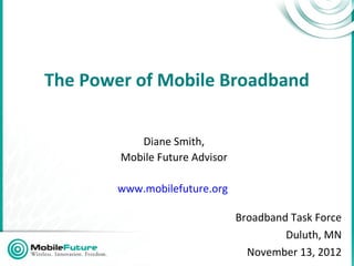The Power of Mobile Broadband

           Diane Smith,
        Mobile Future Advisor

        www.mobilefuture.org

                                Broadband Task Force
                                         Duluth, MN
                                  November 13, 2012
 