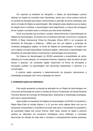 Em especial na disciplina de Geografia, o Objeto de Aprendizagem precisa
salientar as noções ou conceitos mais importantes, sendo que o aluno precisa sentir-se
no controle da interação para adquir conhecimentos e aprender de forma confortável, pois
esta é a função do Objeto de aprendizagem. Não atingindo esses objetivos que se espera
da relação aluno e interface, a aprendizagem será insignificante, e o aluno não conseguirá
formar noções e conceitos sobre o conteúdo que está sendo trabalhado.
      Entre as propostas que envolvem o projeto, desenvolvimento e disponibilização de
Objetos de Aprendizagem, de acordo com as diretrizes descritas, encontra-se o programa
RIVED. A Rede Internacional Virtual de Educação (Rived 2007) é um programa da
Secretaria de Educação a Distância - SEED que tem por objetivo a produção de
conteúdos pedagógicos digitais, na forma de Objetos de Aprendizagem. O projeto tem
como objetivo principal disponibilizar conteúdos digitais, melhorando a aprendizagem das
disciplinas da educação básica e incentivando a aprendizagem dos educandos.
      Os Objetos de Aprendizagem do RIVED apresentam a possibilidade de serem
utilizados por muitas pessoas, em ambientes diversos e dispersos, além de serem de fácil
acesso e gratuitos. Os conteúdos digitais disponíveis na forma de animações e
simulações auxiliam na aprendizagem dos educandos despertando o raciocínio e a
concentração.
     A próxima seção apresenta o desenvolvimento da proposta, descrevendo a
metodologia empregada, bem como a aplicação do mesmo.


5. APRESENTAÇÃO DA PROPOSTA


      Esta seção apresenta a proposta de aplicação de um Objeto de Aprendizagem em
uma turma de Educação de Jovens e Adultos de Ensino Fundamental, da Escola Estadual
Francisco Manoel do município de Restinga Sêca, destacando a metodologia empregada,
bem como o desenvolvimento.
      Após análise no repositório de Objetos de Aprendizagem do RIVED, foi escolhido o
Objeto Mata Ciliar ou Auxiliar (figuras 1 e 2), que tem como objetivo fazer com que os
educandos compreendam a importância da mata ciliar para a manutenção da qualidade e
da quantidade d’água dos cursos hídricos. Além disso, através do objeto é possível
verificar as alterações em processos hidrológicos como infiltração e inundação
decorrentes da retirada da mata ciliar e comparar o comportamentos desses processos


10
 
