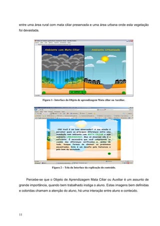 entre uma área rural com mata ciliar preservada e uma área urbana onde esta vegetação
foi devastada.




                 Figura 1– Interface do Objeto de aprendizagem Mata ciliar ou Auxiliar.




                        Figura 2 – Tela da Interface da explicação do conteúdo.



     Percebe-se que o Objeto de Aprendizagem Mata Ciliar ou Auxiliar é um assunto de
grande importância, quando bem trabalhado instiga o aluno. Estas imagens bem definidas
e coloridas chamam a atenção do aluno, há uma interação entre aluno e conteúdo.




11
 