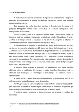 5.1. METODOLOGIA


          A metodologia representa um caminho à organização fundamentada e segura do
processo de conhecimento e análise da realidade pesquisada, sendo esta finalidade
básica para fazer ciência.
          Esta pesquisa, de cunho descritivo, constou de levantamento de dados e de
pesquisa bibliográfica. Diante desta perspectiva, tal pesquisa configura-se como
bibliográfica e de laboratório.
          Em um primeiro momento, o trabalho voltou-se para a construção do referencial
teórico, a partir de temáticas relacionadas ao objeto de estudo: Educação de Jovens e
Adultos, a tecnologia digital na educação e no ensino de geografia e Objetos de
Aprendizagem (descritas, respectivamente, nas seções 2, 3 e 4).
          A etapa seguinte da pesquisa foi à aplicação do Objeto de Aprendizagem proposto,
sendo que o mesmo foi utilizado com 25 alunos da classe da Educação de Jovens e
Adultos de Ensino Fundamental da Totalidade 6, do período noturno, da Escola Estadual
Francisco Manoel do município de Restinga Seca. O uso do Objeto de Aprendizagem se
deu no Laboratório de Informática (LABIM) do Pólo Educacional Superior desta cidade,
contendo 25 computadores. Para complementar a aprendizagem sobre a devastação do
meio ambiente e suas conseqüências na natureza, foi aplicado o Objeto de Aprendizagem
sobre Mata Ciliar ou auxiliar1.
          A terceira etapa envolveu a aplicação do “questionário com treze questões
objetivas sobre a usabilidade da interface e quatro questões dissertativas sobre a
utilização das tecnologias de informação e comunicação no processo ensino e
aprendizagem.
          A quarta etapa foi à interpretação dos questionários, a confecção de gráficos e o
delineamento de conclusões sobre o tema da pesquisa.
          Por fim, procedeu-se à organização dos dados coletados e dos resultados obtidos
pela aplicação do objeto de aprendizagem, assim como a confecção de gráficos que
foram analisados e que propiciaram a consecução do projeto em pauta.
          A próxima seção apresenta o desenvolvimento da proposta e análise dos
resultados.




1
    Disponível em: http://rived.mec.gov.br/atividades/concurso2006/mataciliar/index.sw

12
 