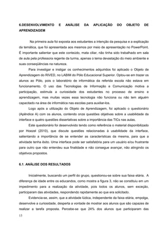 6.DESENVOLVIMENTO          E    ANÁLISE      DA     APLICAÇÃO       DO    OBJETO      DE
APRENDIZAGEM


       Na primeira aula foi exposta aos estudantes a intenção da pesquisa e a explicação
da temática, que foi apresentada aos mesmos por meio de apresentação no PowerPoint.
É importante salientar que este conteúdo, mata ciliar, não tinha sido trabalhado em sala
de aula pela professora regente da turma, apenas o tema devastação do meio ambiente e
suas conseqüências na natureza.
      Para investigar e instigar os conhecimentos adquiridos foi aplicado o Objeto de
Aprendizagem do RIVED, no LABIM do Pólo Educacional Superior. Optou-se em trazer os
alunos ao Pólo, pois o laboratório de informática da referida escola não estava em
funcionamento. O uso das Tecnologias de Informação e Comunicação motiva a
participação, estimula a curiosidade dos estudantes no processo de ensino e
aprendizagem, mas muitas vezes essa tecnologia não funciona ou não tem alguém
capacitado na área de informática nas escolas para auxiliar-los.
      Logo após a utilização do Objeto de Aprendizagem, foi aplicado o questionário
(Apêndice A) com os alunos, contendo onze questões objetivas sobre a usabilidade da
interface e quatro questões dissertativas sobre a importância das TICs nas aulas.
      Este questionário foi desenvolvido tendo como referência o material disponibilizado
por Hoezel (2010), que discute questões relacionadas à usabilidade da interface,
salientando a importância de se entender as características da mesma, para que a
atividade tenha êxito. Uma interface pode ser satisfatória para um usuário e/ou frustrante
para outro que não entendeu sua finalidade e não consegue avançar, não atingindo os
objetivos propostos.


6.1. ANÁLISE DOS RESULTADOS


      Inicialmente, buscando um perfil do grupo, questionou-se sobre sua faixa etária. A
diferença de idade entre os educandos, como mostra a figura 3, não se constituiu em um
impedimento para a realização da atividade, pois todos os alunos, sem exceção,
participaram das atividades, respondendo rapidamente ao que era solicitado.
      Evidencia-se, assim, que a atividade lúdica, independente da faixa etária, empolga,
desenvolve a curiosidade, desperta a vontade de mostrar aos alunos que são capazes de
realizar a tarefa proposta. Percebe-se que 24% dos alunos que participaram das

13
 